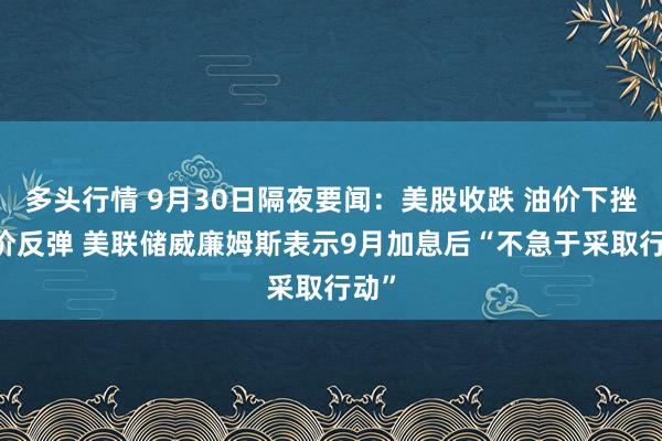 多头行情 9月30日隔夜要闻：美股收跌 油价下挫 金价反弹 美联储威廉姆斯表示9月加息后“不急于采取行动”