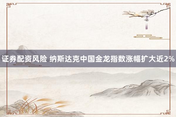 证券配资风险 纳斯达克中国金龙指数涨幅扩大近2%