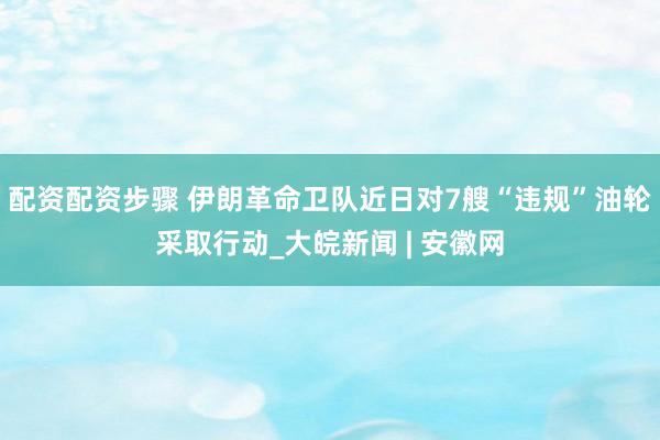 配资配资步骤 伊朗革命卫队近日对7艘“违规”油轮采取行动_大皖新闻 | 安徽网