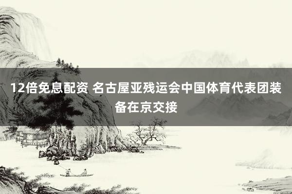 12倍免息配资 名古屋亚残运会中国体育代表团装备在京交接
