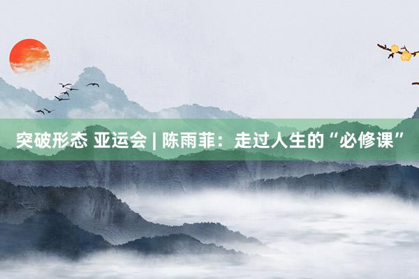 突破形态 亚运会 | 陈雨菲：走过人生的“必修课”