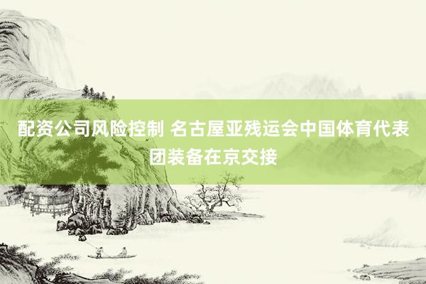 配资公司风险控制 名古屋亚残运会中国体育代表团装备在京交接