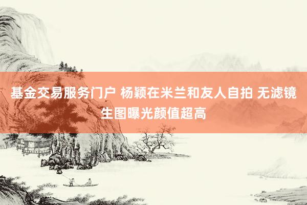 基金交易服务门户 杨颖在米兰和友人自拍 无滤镜生图曝光颜值超高
