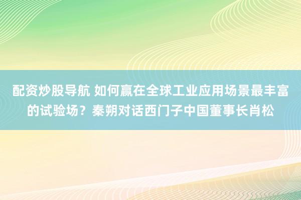 配资炒股导航 如何赢在全球工业应用场景最丰富的试验场?秦朔对话西门子中国董事长肖松
