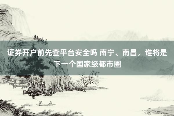 证券开户前先查平台安全吗 南宁、南昌，谁将是下一个国家级都市圈
