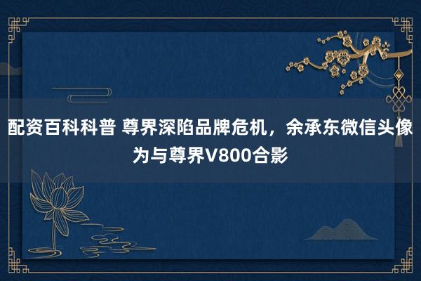 配资百科科普 尊界深陷品牌危机，余承东微信头像为与尊界V800合影