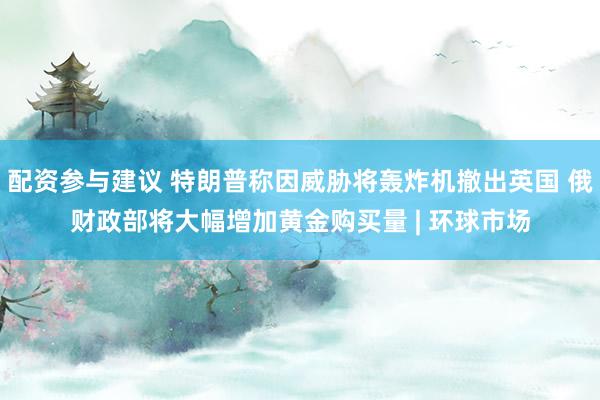 配资参与建议 特朗普称因威胁将轰炸机撤出英国 俄财政部将大幅增加黄金购买量 | 环球市场