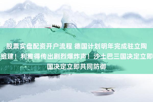 股票实盘配资开户流程 德国计划明年完成驻立陶宛旅全面组建！利雅得传出剧烈爆炸声！沙土巴三国决定立即共同防御