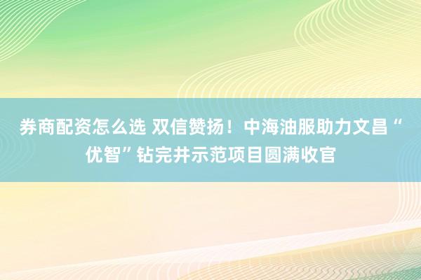 券商配资怎么选 双信赞扬！中海油服助力文昌“优智”钻完井示范项目圆满收官