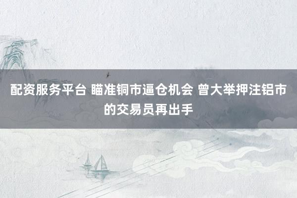 配资服务平台 瞄准铜市逼仓机会 曾大举押注铝市的交易员再出手