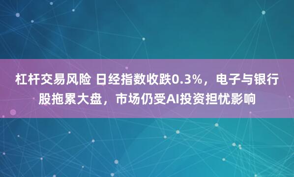 杠杆交易风险 日经指数收跌0.3%，电子与银行股拖累大盘，市场仍受AI投资担忧影响