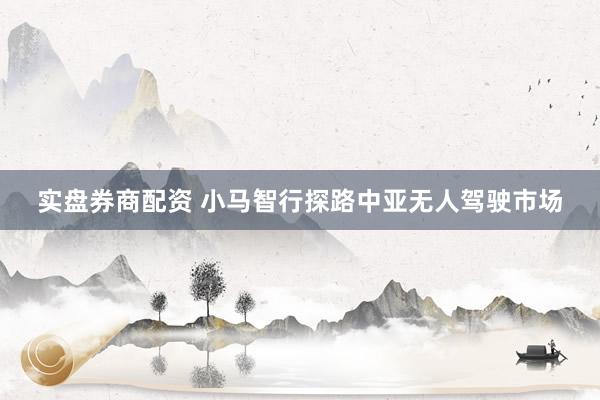 实盘券商配资 小马智行探路中亚无人驾驶市场