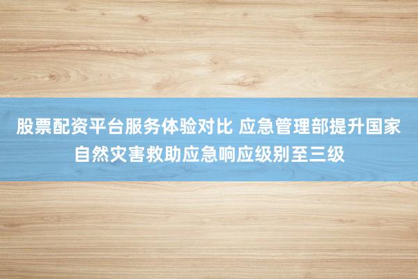 股票配资平台服务体验对比 应急管理部提升国家自然灾害救助应急响应级别至三级