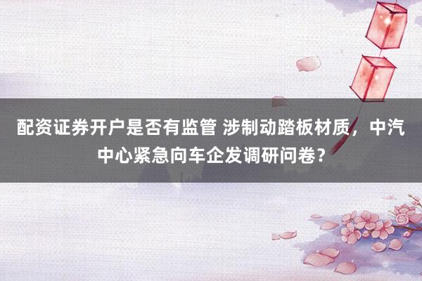 配资证券开户是否有监管 涉制动踏板材质，中汽中心紧急向车企发调研问卷？