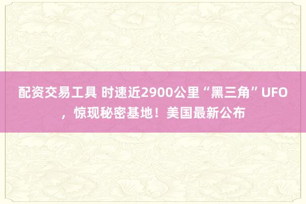配资交易工具 时速近2900公里“黑三角”UFO，惊现秘密基地！美国最新公布