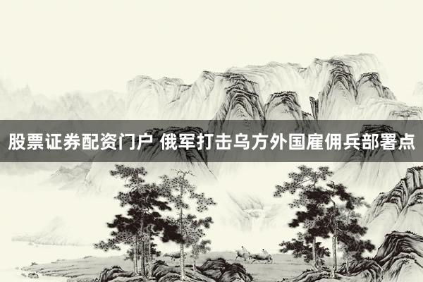 股票证券配资门户 俄军打击乌方外国雇佣兵部署点