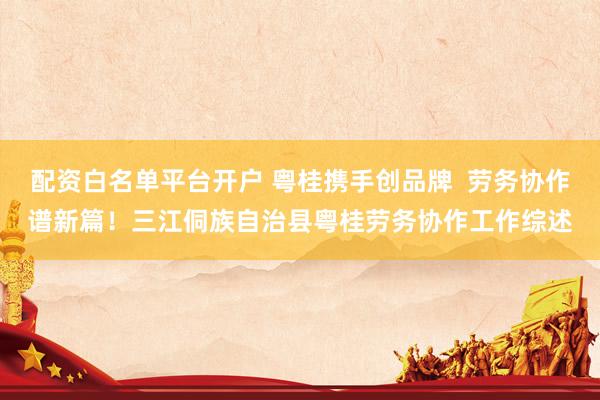 配资白名单平台开户 粤桂携手创品牌  劳务协作谱新篇！三江侗族自治县粤桂劳务协作工作综述