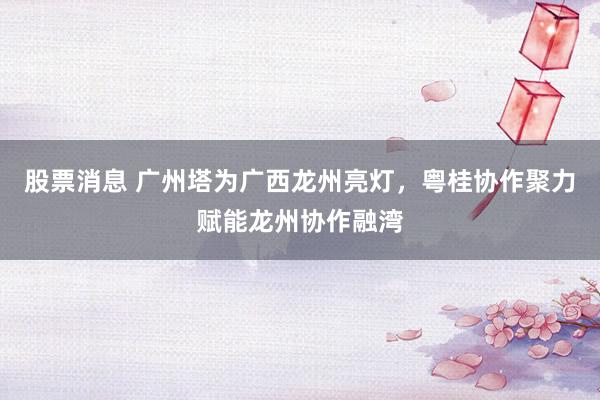 股票消息 广州塔为广西龙州亮灯，粤桂协作聚力赋能龙州协作融湾