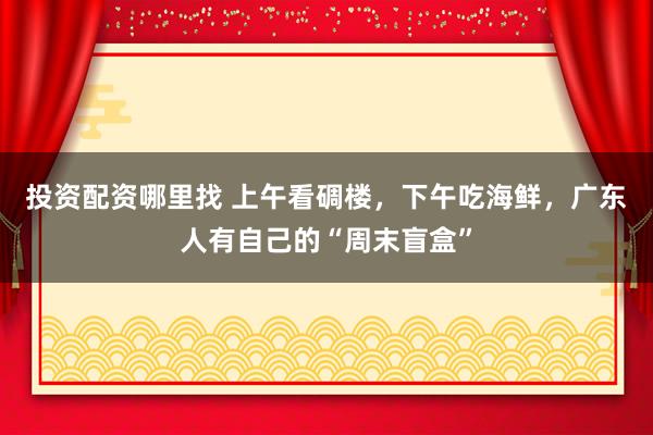 投资配资哪里找 上午看碉楼，下午吃海鲜，广东人有自己的“周末盲盒”