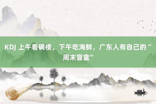 KDJ 上午看碉楼，下午吃海鲜，广东人有自己的“周末盲盒”