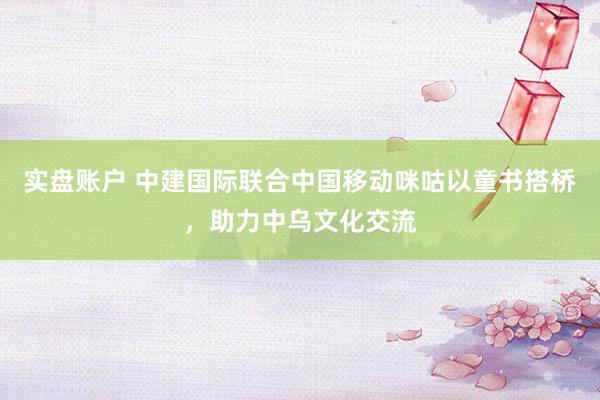 实盘账户 中建国际联合中国移动咪咕以童书搭桥，助力中乌文化交流