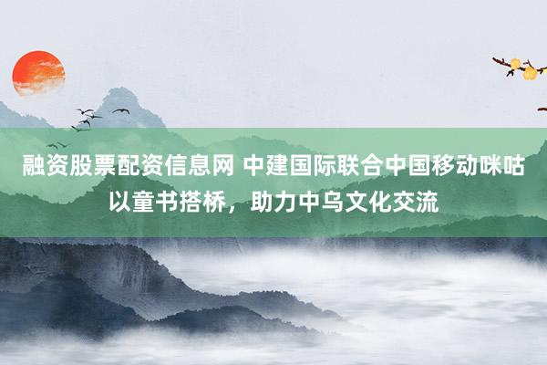 融资股票配资信息网 中建国际联合中国移动咪咕以童书搭桥，助力中乌文化交流