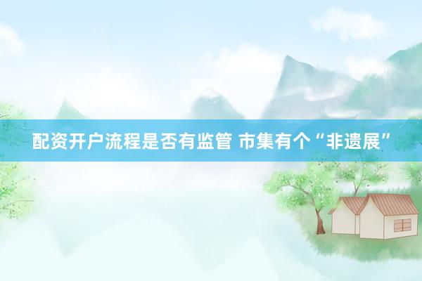 配资开户流程是否有监管 市集有个“非遗展”