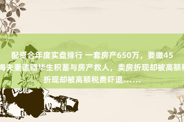 配资合年度实盘排行 一套房产650万，要缴450万的税？上海夫妻遗赠毕生积蓄与房产救人，卖房折现却被高额税费吓退……